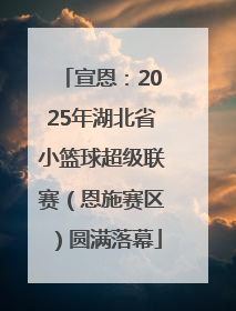 宣恩：2025年湖北省小篮球超级联赛（恩施赛区）圆满落幕