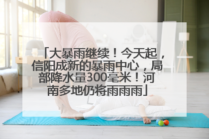大暴雨继续！今天起，信阳成新的暴雨中心，局部降水量300毫米！河南多地仍将雨雨雨