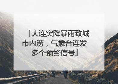 大连突降暴雨致城市内涝，气象台连发多个预警信号
