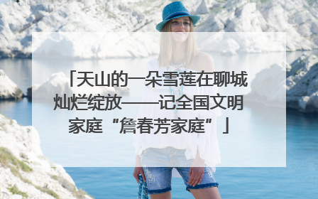 天山的一朵雪莲在聊城灿烂绽放——记全国文明家庭“詹春芳家庭”