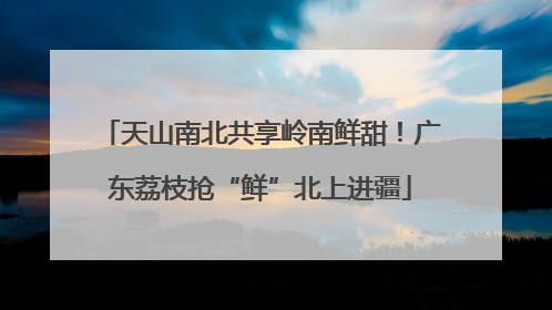 天山南北共享岭南鲜甜！广东荔枝抢“鲜”北上进疆