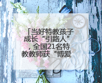 当好特教孩子成长“引路人”，全国21名特教教师获“博爱塑魂奖”表彰