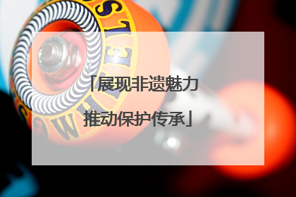 展现非遗魅力 推动保护传承