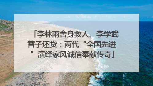 李林雨舍身救人、李学武替子还贷：两代“全国先进”演绎家风诚信奉献传奇