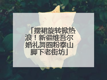 摆裙旋转掀热浪！新疆维吾尔婚礼舞圈粉泰山脚下老街坊