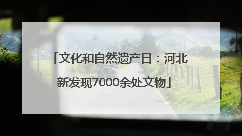 文化和自然遗产日：河北新发现7000余处文物