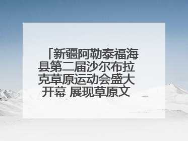 新疆阿勒泰福海县第二届沙尔布拉克草原运动会盛大开幕 展现草原文化魅力