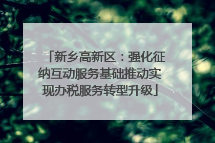 新乡高新区：强化征纳互动服务基础推动实现办税服务转型升级