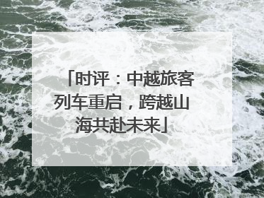 时评：中越旅客列车重启，跨越山海共赴未来