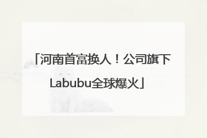 河南首富换人！公司旗下Labubu全球爆火