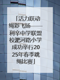 活力跃动 绳彩飞扬——利辛中学联盟校淝河路小学成功举行2025年春季跳绳比赛
