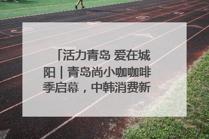 活力青岛 爱在城阳｜青岛尚小咖咖啡季启幕，中韩消费新场景点燃夏日热情