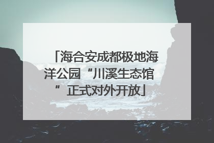 海合安成都极地海洋公园“川溪生态馆”正式对外开放