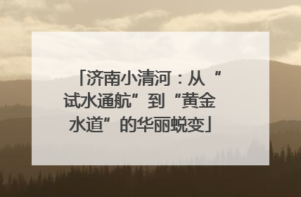 济南小清河：从“试水通航”到“黄金水道”的华丽蜕变