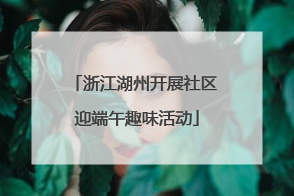 浙江湖州开展社区迎端午趣味活动