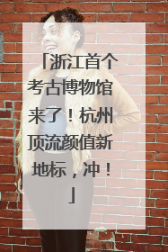 浙江首个考古博物馆来了！杭州顶流颜值新地标，冲！