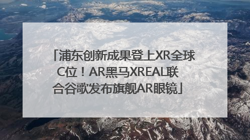 浦东创新成果登上XR全球C位！AR黑马XREAL联合谷歌发布旗舰AR眼镜