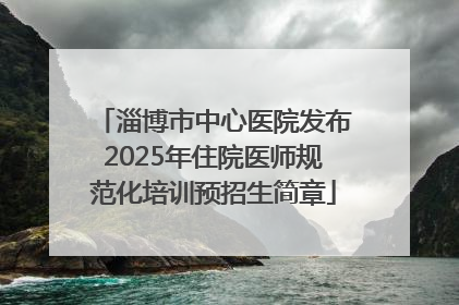 淄博市中心医院发布2025年住院医师规范化培训预招生简章