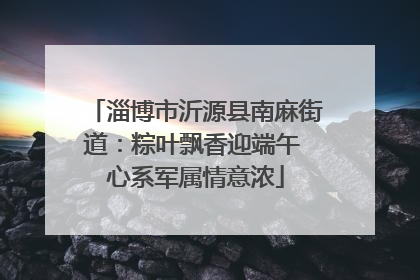 淄博市沂源县南麻街道：粽叶飘香迎端午 心系军属情意浓