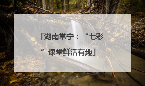 湖南常宁：“七彩”课堂鲜活有趣