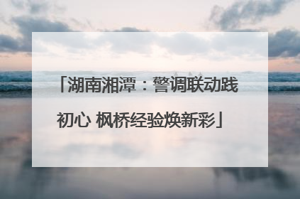 湖南湘潭：警调联动践初心 枫桥经验焕新彩