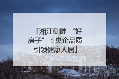 湘江侧畔 “好房子”：央企品质引领健康人居