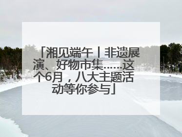 湘见端午丨非遗展演、好物市集……这个6月，八大主题活动等你参与