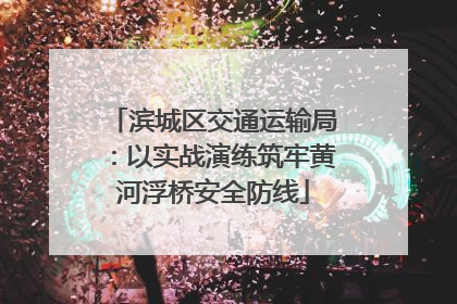 滨城区交通运输局：以实战演练筑牢黄河浮桥安全防线