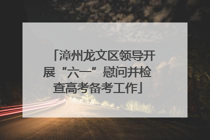 漳州龙文区领导开展“六一”慰问并检查高考备考工作
