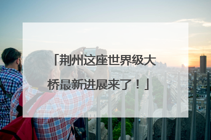 荆州这座世界级大桥最新进展来了！
