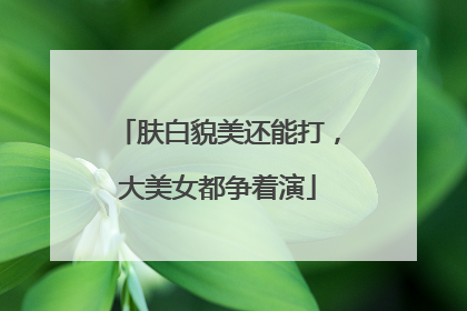 肤白貌美还能打，大美女都争着演