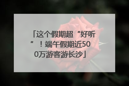 这个假期超“好听”！端午假期近500万游客游长沙