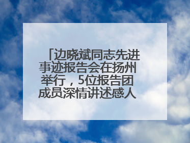 边晓斌同志先进事迹报告会在扬州举行，5位报告团成员深情讲述感人故事和先进事迹