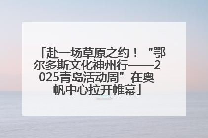 赴一场草原之约！“鄂尔多斯文化神州行——2025青岛活动周”在奥帆中心拉开帷幕