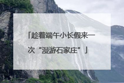趁着端午小长假来一次“漫游石家庄”