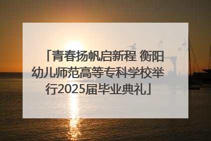 青春扬帆启新程 衡阳幼儿师范高等专科学校举行2025届毕业典礼