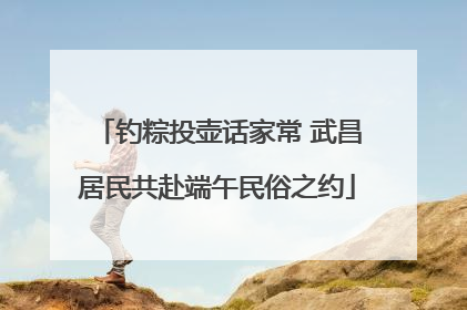 钓粽投壶话家常 武昌居民共赴端午民俗之约