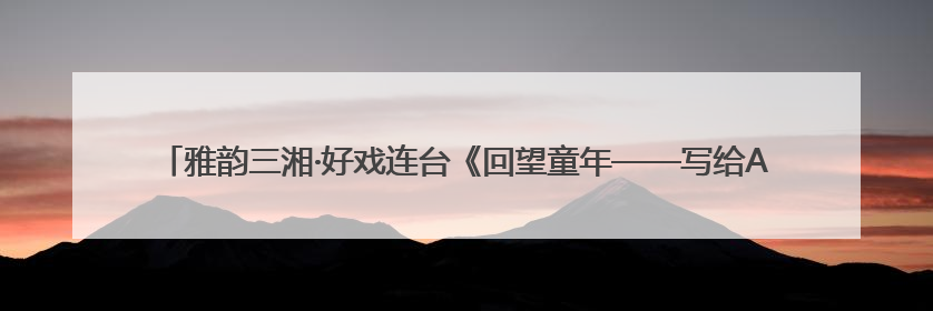 雅韵三湘·好戏连台《回望童年——写给ALBA的回信》音乐会在湖南音乐厅唱响