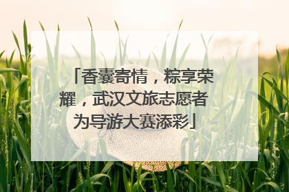 香囊寄情，粽享荣耀，武汉文旅志愿者为导游大赛添彩