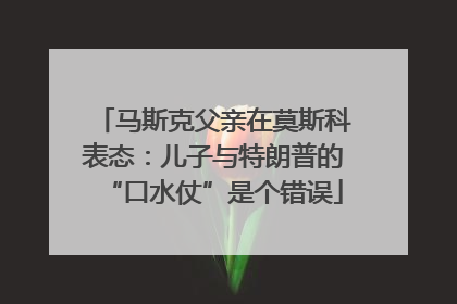 马斯克父亲在莫斯科表态：儿子与特朗普的“口水仗”是个错误
