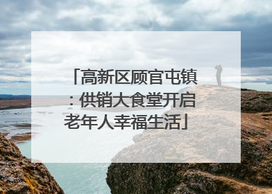 高新区顾官屯镇：供销大食堂开启老年人幸福生活