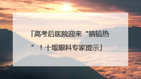 高考后医院迎来“摘镜热”！十堰眼科专家提示
