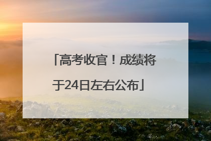 高考收官！成绩将于24日左右公布