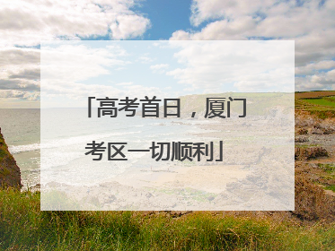 高考首日，厦门考区一切顺利