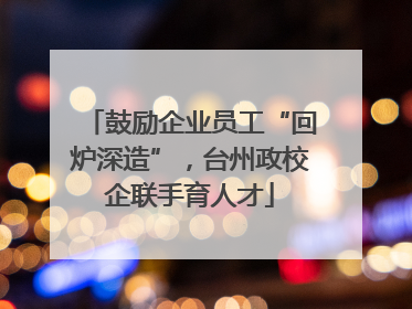 鼓励企业员工“回炉深造”，台州政校企联手育人才