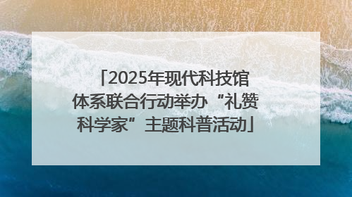 2025年现代科技馆体系联合行动举办“礼赞科学家”主题科普活动