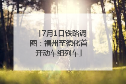 7月1日铁路调图：福州至德化首开动车组列车