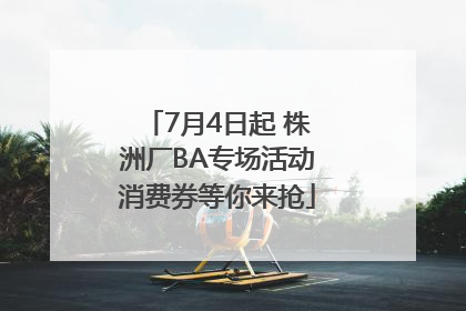 7月4日起 株洲厂BA专场活动消费券等你来抢