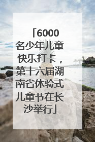 6000名少年儿童快乐打卡，第十六届湖南省体验式儿童节在长沙举行